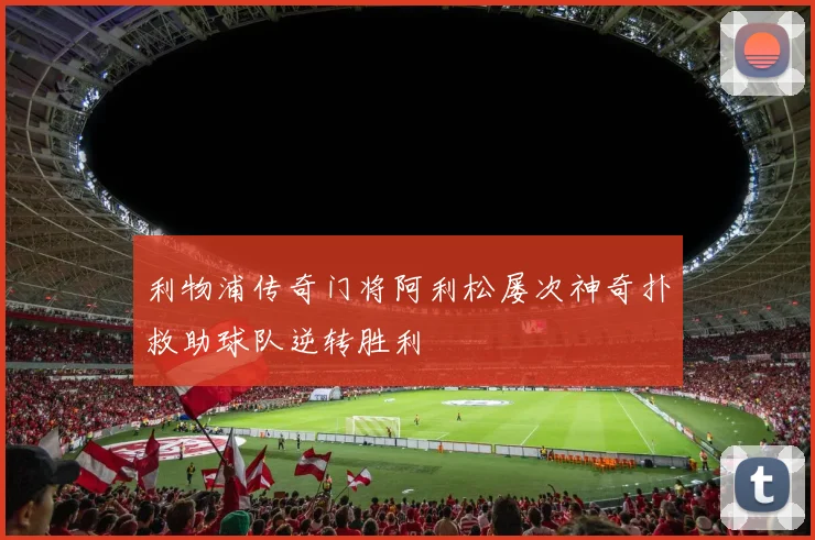 利物浦传奇门将阿利松屡次神奇扑救助球队逆转胜利