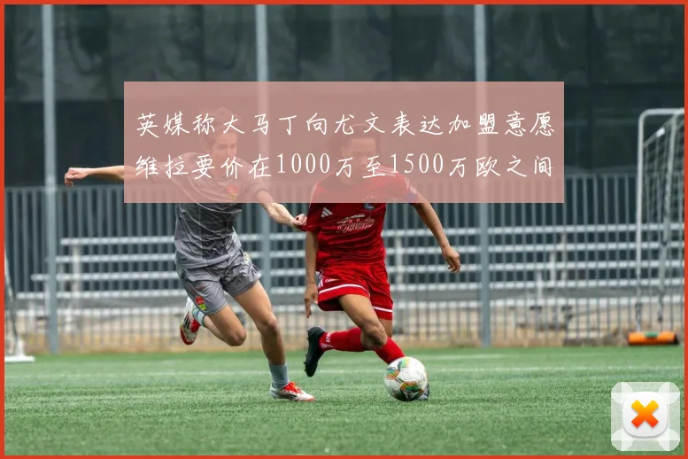 英媒称大马丁向尤文表达加盟意愿维拉要价在1000万至1500万欧之间