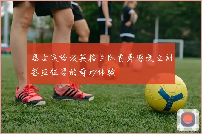 恩古莫哈谈英格兰队首秀感受立刻答应征召的奇妙体验