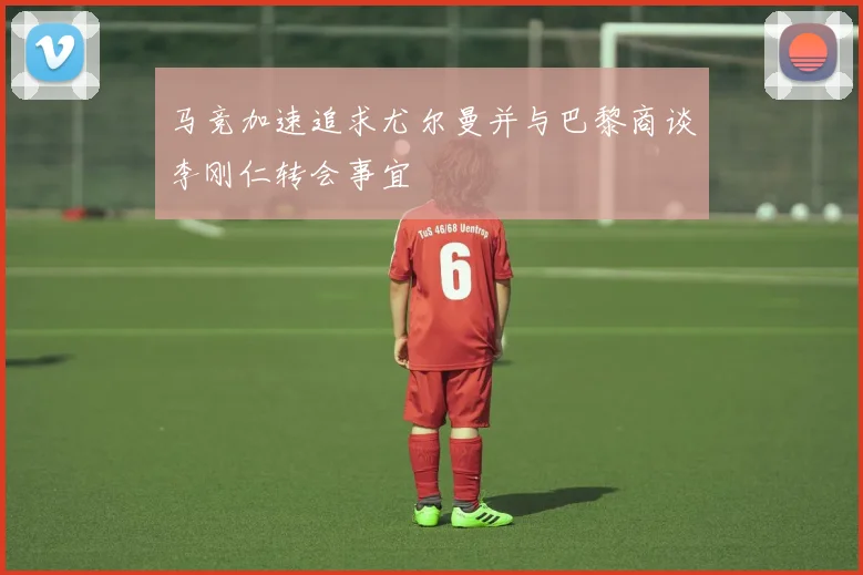 马竞加速追求尤尔曼并与巴黎商谈李刚仁转会事宜