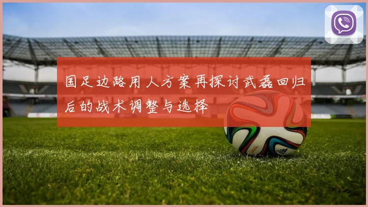 国足边路用人方案再探讨武磊回归后的战术调整与选择