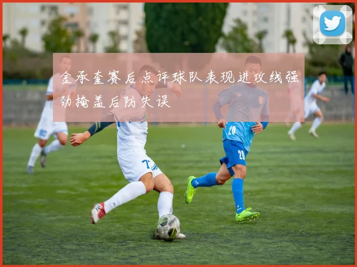 金承奎赛后点评球队表现进攻线强劲掩盖后防失误