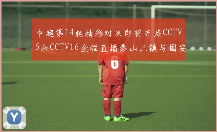 中超第14轮精彩对决即将开启CCTV5和CCTV16全程直播泰山三镇与国安河南之战