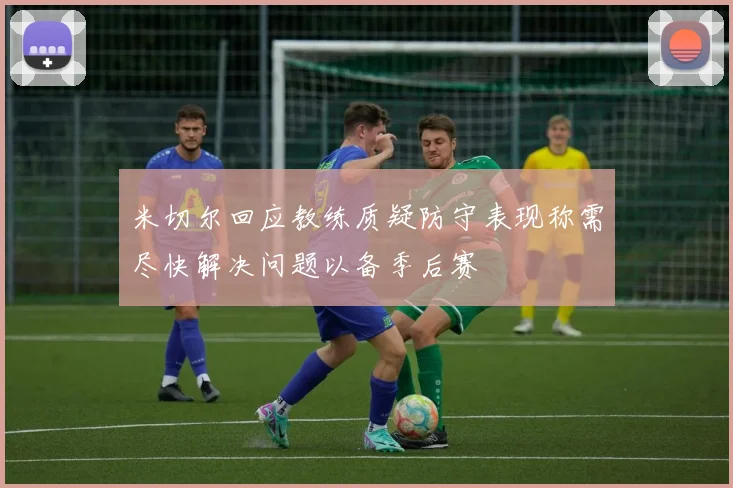 米切尔回应教练质疑防守表现称需尽快解决问题以备季后赛