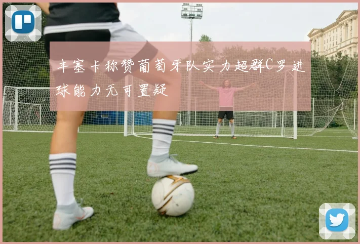 丰塞卡称赞葡萄牙队实力超群C罗进球能力无可置疑
