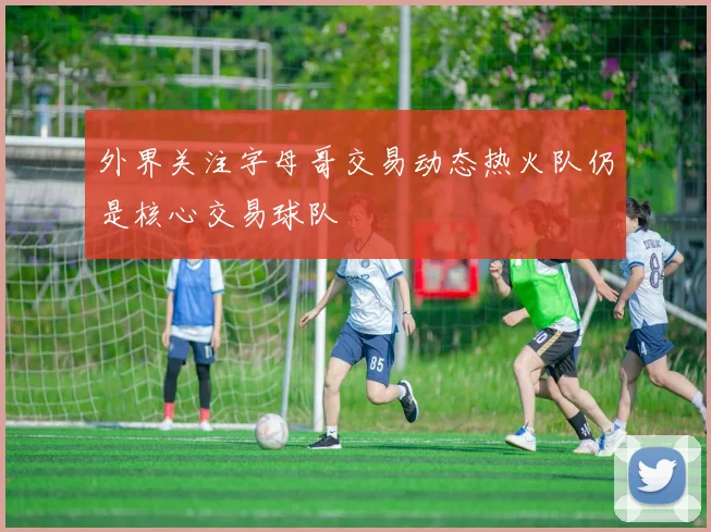 外界关注字母哥交易动态热火队仍是核心交易球队