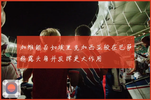 加维能否如埃里克加西亚般在巴萨崭露头角并发挥更大作用