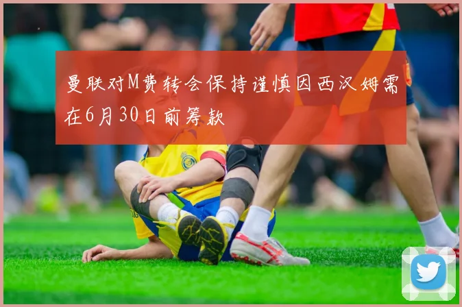 曼联对M费转会保持谨慎因西汉姆需在6月30日前筹款