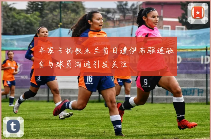 丰塞卡执教米兰首日遭伊布驱逐独自与球员沟通引发关注