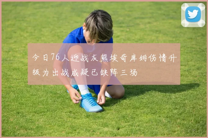 今日76人迎战灰熊埃奇库姆伤情升级为出战成疑已缺阵三场