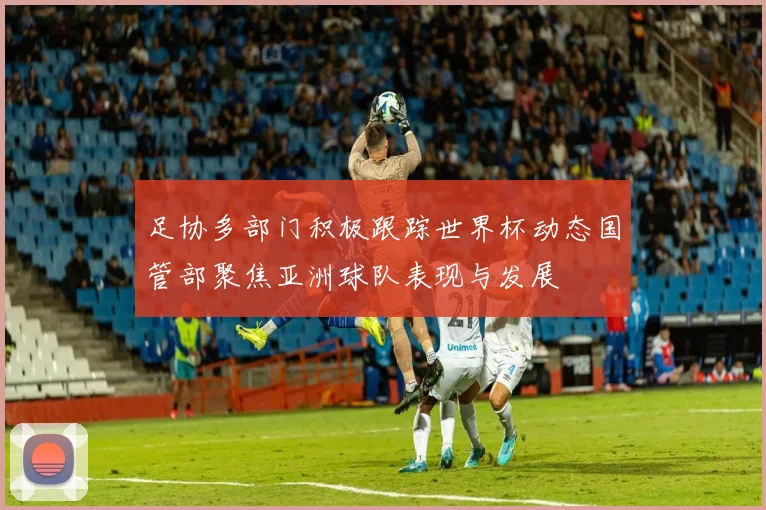 足协多部门积极跟踪世界杯动态国管部聚焦亚洲球队表现与发展