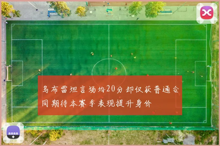 乌布雷坦言场均20分却仅获普通合同期待本赛季表现提升身价