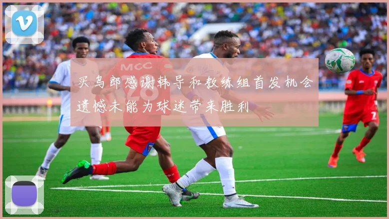 买乌郎感谢韩导和教练组首发机会遗憾未能为球迷带来胜利