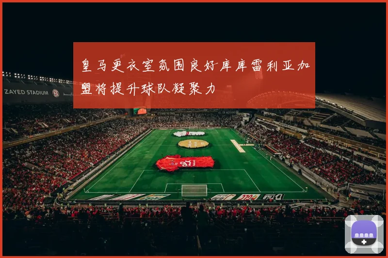 皇马更衣室氛围良好库库雷利亚加盟将提升球队凝聚力