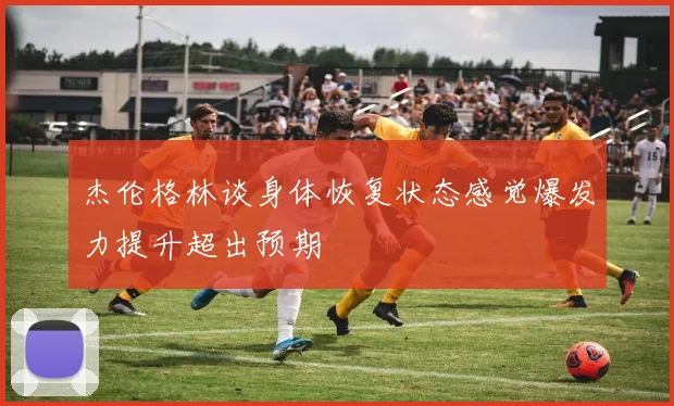 杰伦格林谈身体恢复状态感觉爆发力提升超出预期