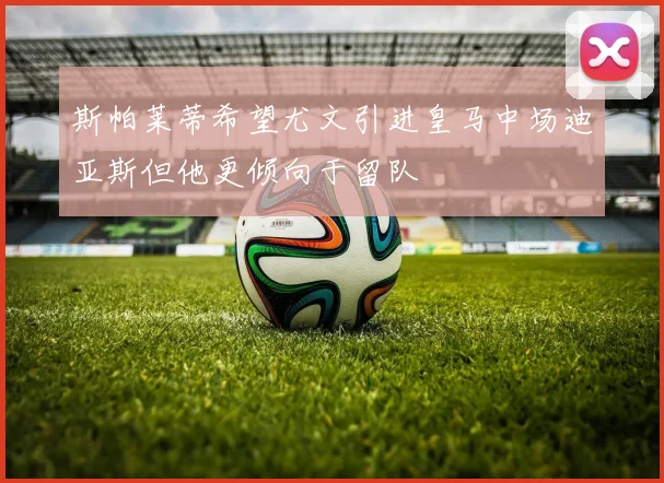 斯帕莱蒂希望尤文引进皇马中场迪亚斯但他更倾向于留队
