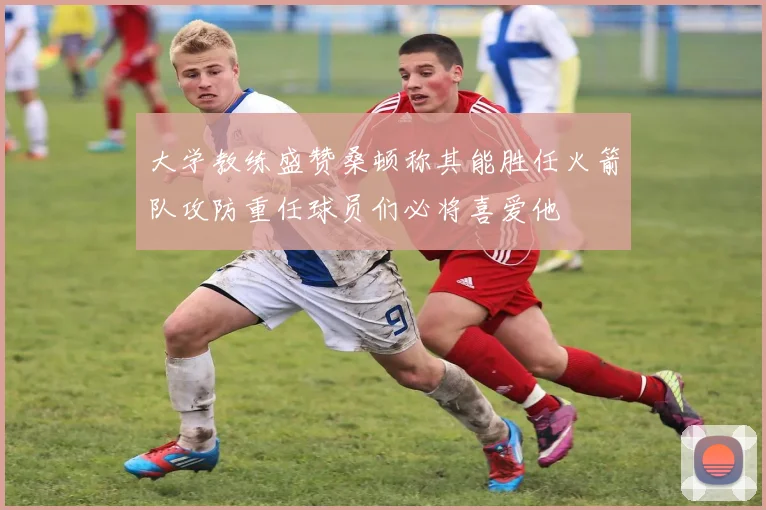 大学教练盛赞桑顿称其能胜任火箭队攻防重任球员们必将喜爱他