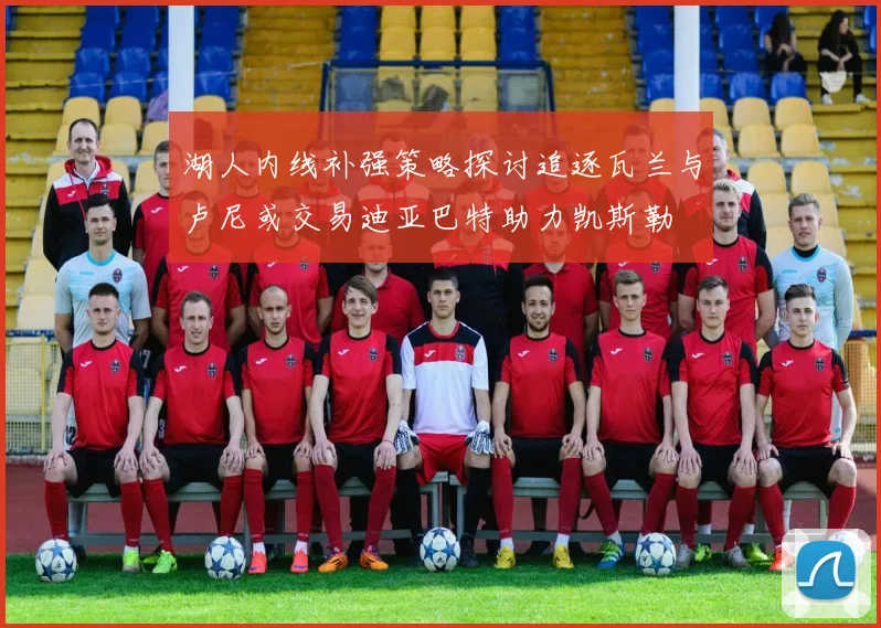 湖人内线补强策略探讨追逐瓦兰与卢尼或交易迪亚巴特助力凯斯勒