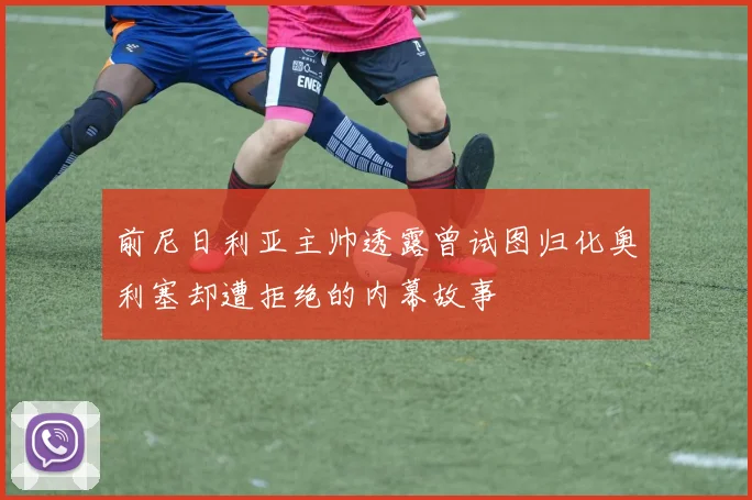 前尼日利亚主帅透露曾试图归化奥利塞却遭拒绝的内幕故事