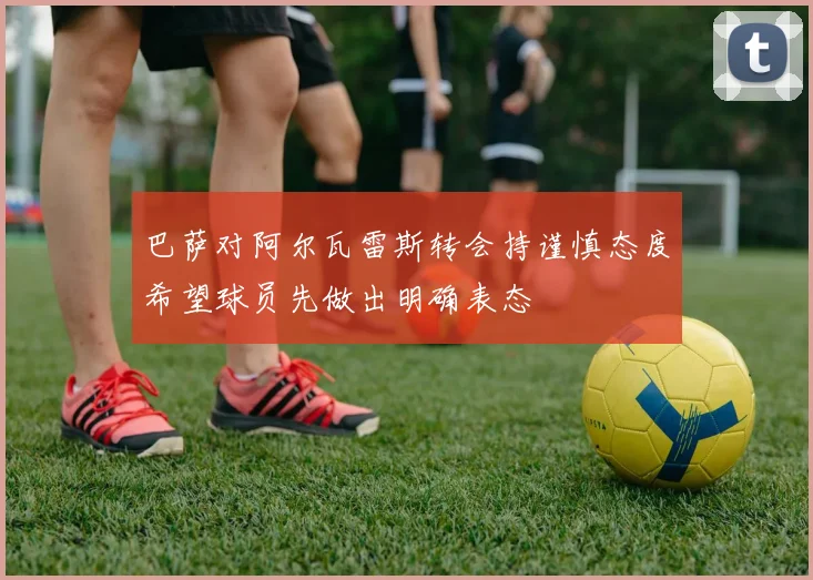 巴萨对阿尔瓦雷斯转会持谨慎态度希望球员先做出明确表态