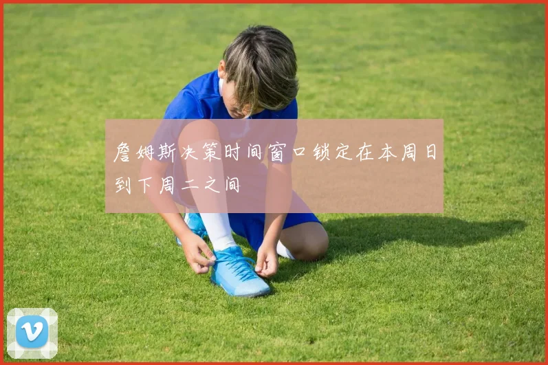 詹姆斯决策时间窗口锁定在本周日到下周二之间