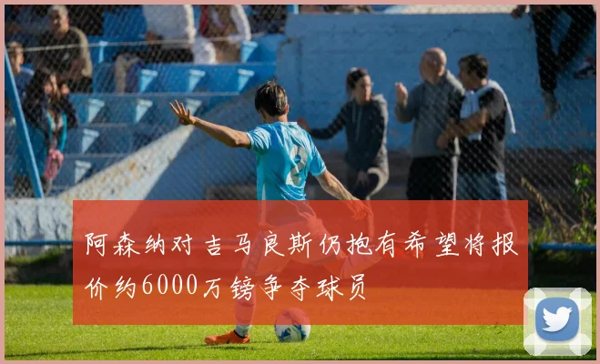 阿森纳对吉马良斯仍抱有希望将报价约6000万镑争夺球员