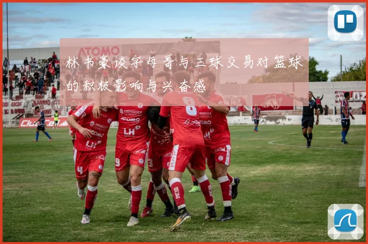 林书豪谈字母哥与三球交易对篮球的积极影响与兴奋感