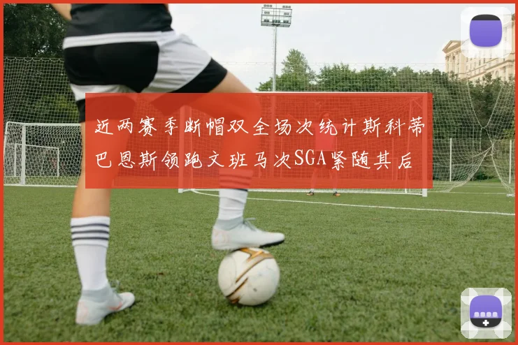 近两赛季断帽双全场次统计斯科蒂巴恩斯领跑文班马次SGA紧随其后