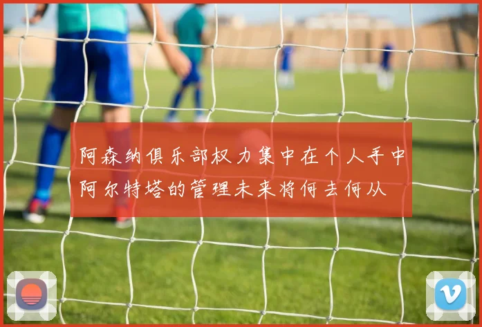 阿森纳俱乐部权力集中在个人手中阿尔特塔的管理未来将何去何从