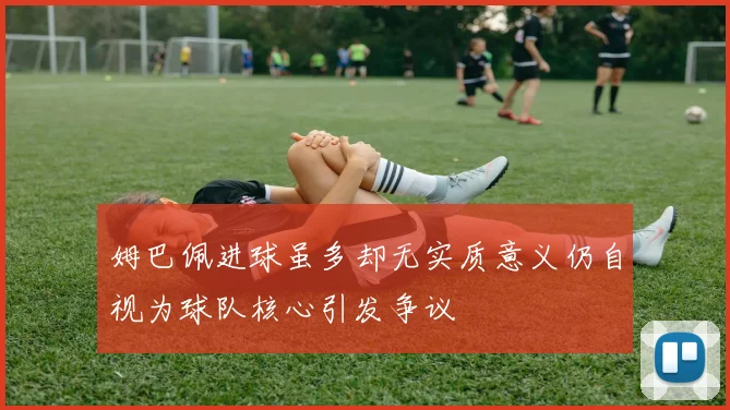 姆巴佩进球虽多却无实质意义仍自视为球队核心引发争议
