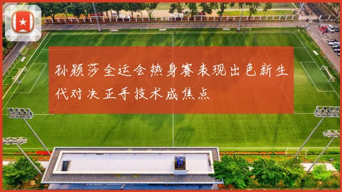 孙颖莎全运会热身赛表现出色新生代对决正手技术成焦点